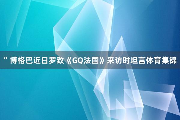 ”博格巴近日罗致《GQ法国》采访时坦言体育集锦