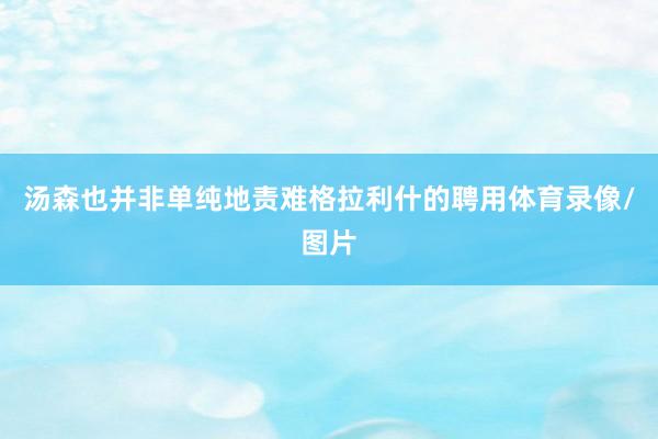 汤森也并非单纯地责难格拉利什的聘用体育录像/图片