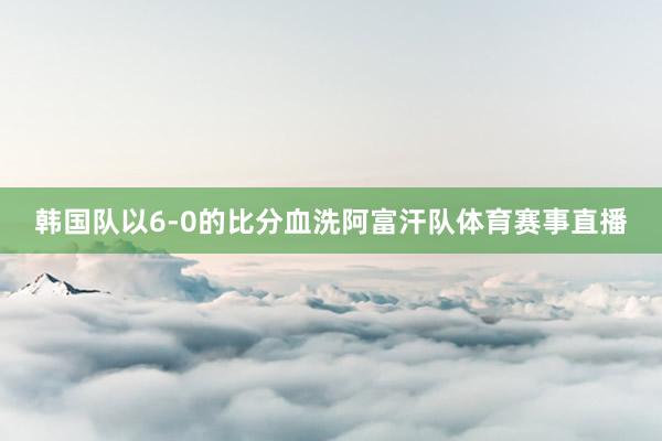韩国队以6-0的比分血洗阿富汗队体育赛事直播