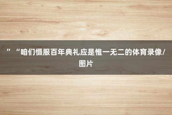 ” “咱们慑服百年典礼应是惟一无二的体育录像/图片