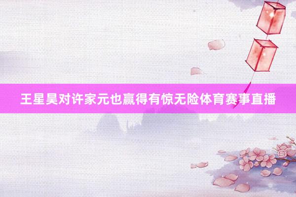 王星昊对许家元也赢得有惊无险体育赛事直播