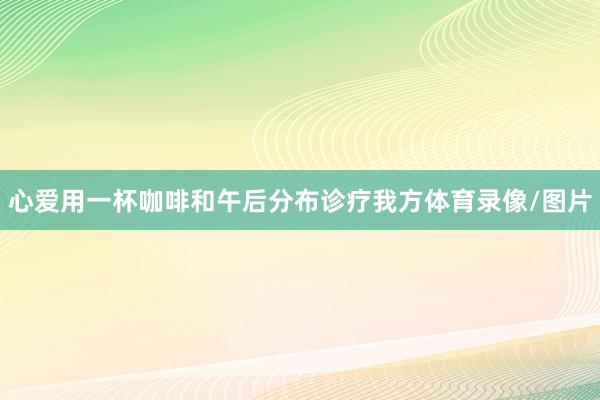 心爱用一杯咖啡和午后分布诊疗我方体育录像/图片