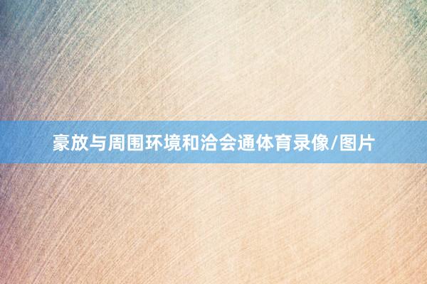 豪放与周围环境和洽会通体育录像/图片