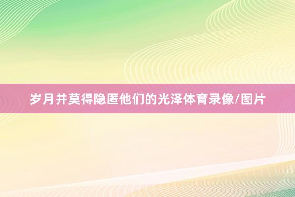 岁月并莫得隐匿他们的光泽体育录像/图片