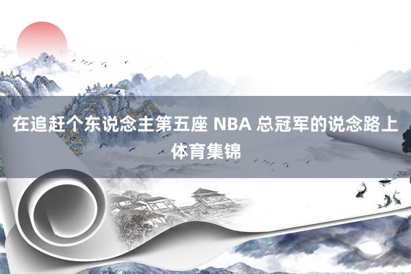 在追赶个东说念主第五座 NBA 总冠军的说念路上体育集锦