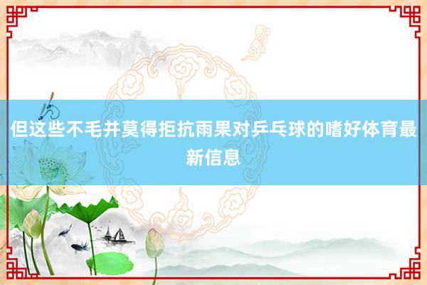 但这些不毛并莫得拒抗雨果对乒乓球的嗜好体育最新信息