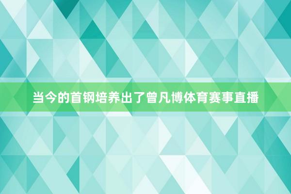 当今的首钢培养出了曾凡博体育赛事直播
