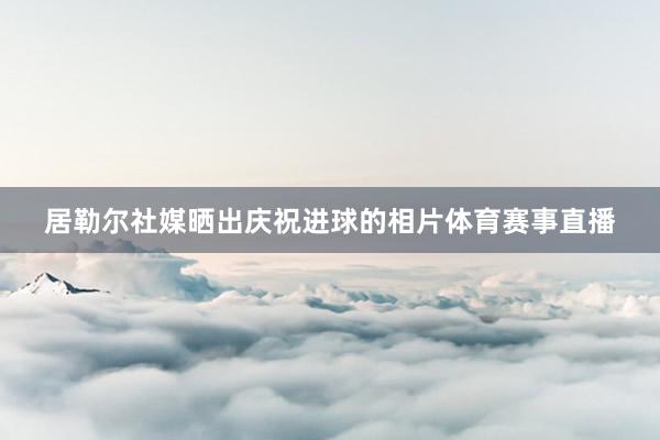 居勒尔社媒晒出庆祝进球的相片体育赛事直播