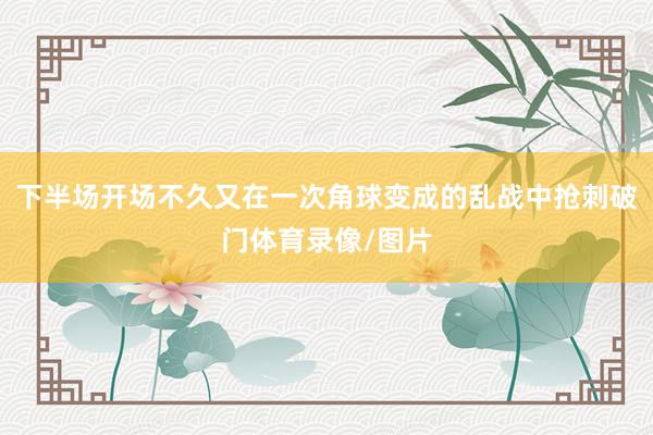 下半场开场不久又在一次角球变成的乱战中抢刺破门体育录像/图片