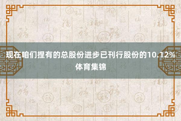 现在咱们捏有的总股份进步已刊行股份的10.12%体育集锦