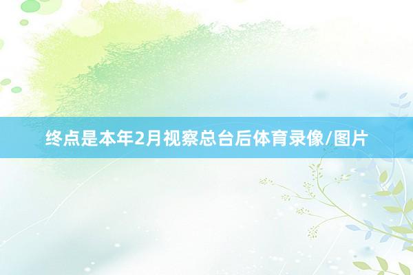 终点是本年2月视察总台后体育录像/图片
