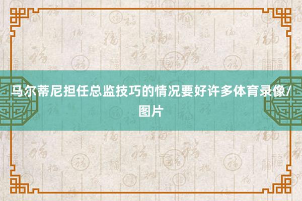 马尔蒂尼担任总监技巧的情况要好许多体育录像/图片