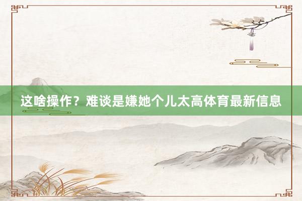 这啥操作？难谈是嫌她个儿太高体育最新信息