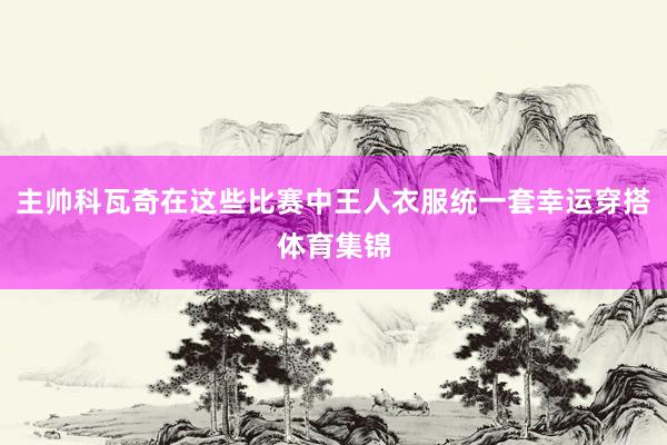主帅科瓦奇在这些比赛中王人衣服统一套幸运穿搭体育集锦