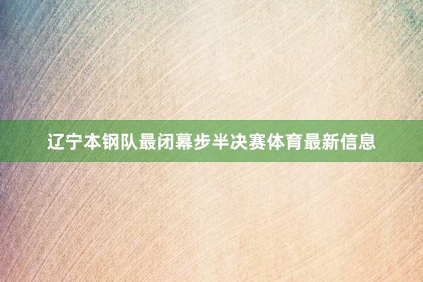 辽宁本钢队最闭幕步半决赛体育最新信息