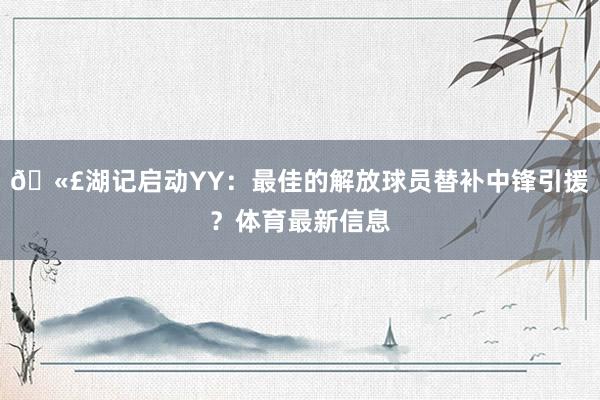 🫣湖记启动YY：最佳的解放球员替补中锋引援？体育最新信息