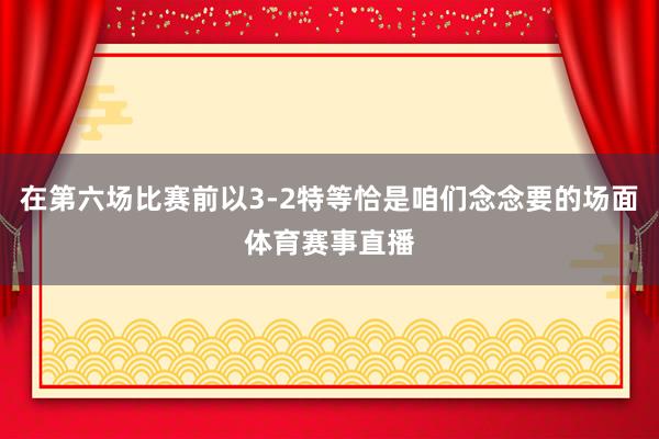 在第六场比赛前以3-2特等恰是咱们念念要的场面体育赛事直播