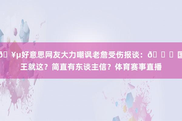 🥵好意思网友大力嘲讽老詹受伤报谈：👑国王就这？简直有东谈主信？体育赛事直播