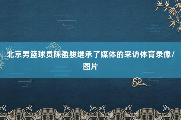 北京男篮球员陈盈骏继承了媒体的采访体育录像/图片