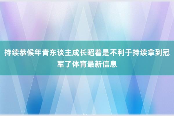 持续恭候年青东谈主成长昭着是不利于持续拿到冠军了体育最新信息