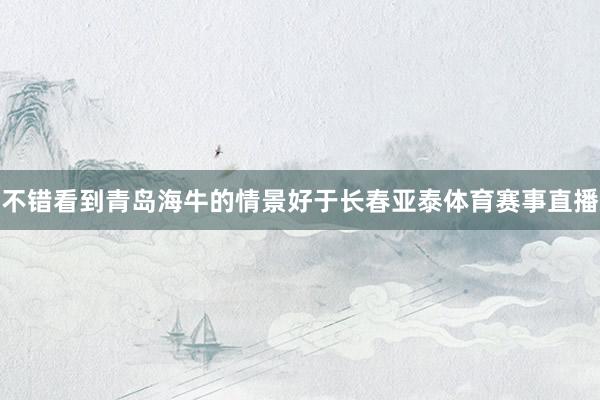 不错看到青岛海牛的情景好于长春亚泰体育赛事直播