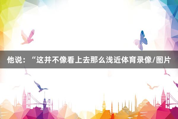 他说：“这并不像看上去那么浅近体育录像/图片