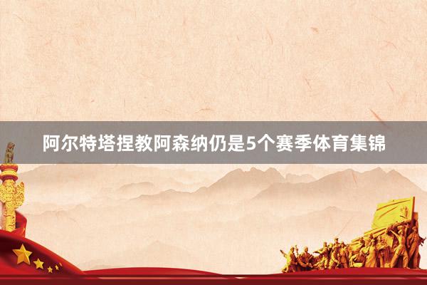 阿尔特塔捏教阿森纳仍是5个赛季体育集锦