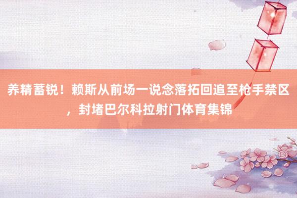 养精蓄锐！赖斯从前场一说念落拓回追至枪手禁区，封堵巴尔科拉射门体育集锦