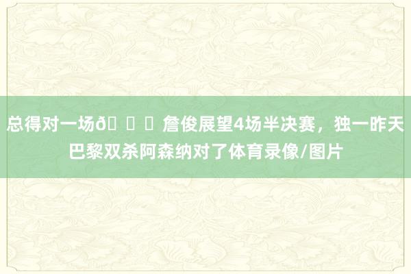 总得对一场😂詹俊展望4场半决赛，独一昨天巴黎双杀阿森纳对了体育录像/图片