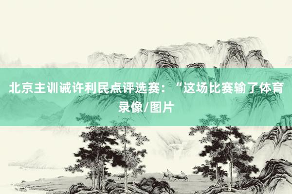 北京主训诫许利民点评选赛：“这场比赛输了体育录像/图片