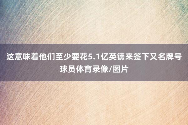 这意味着他们至少要花5.1亿英镑来签下又名牌号球员体育录像/图片