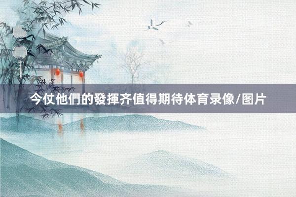 今仗他們的發揮齐值得期待体育录像/图片