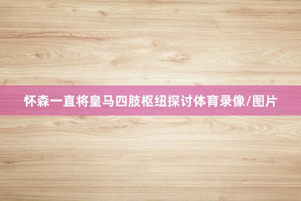 怀森一直将皇马四肢枢纽探讨体育录像/图片