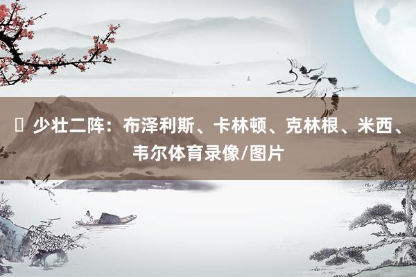 ✨少壮二阵：布泽利斯、卡林顿、克林根、米西、韦尔体育录像/图片