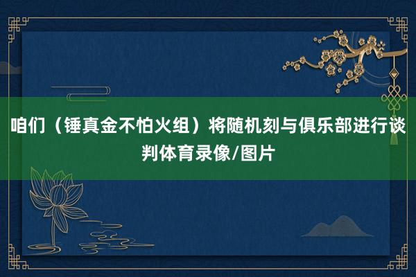 咱们（锤真金不怕火组）将随机刻与俱乐部进行谈判体育录像/图片