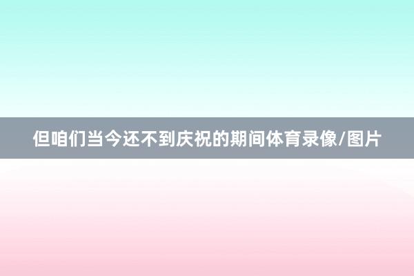 但咱们当今还不到庆祝的期间体育录像/图片
