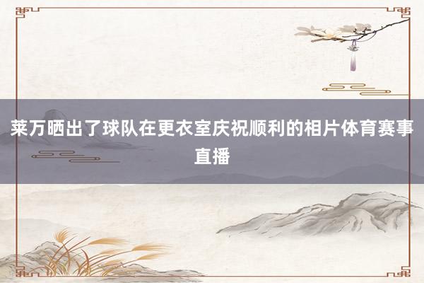 莱万晒出了球队在更衣室庆祝顺利的相片体育赛事直播