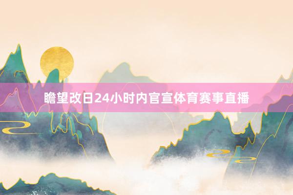 瞻望改日24小时内官宣体育赛事直播