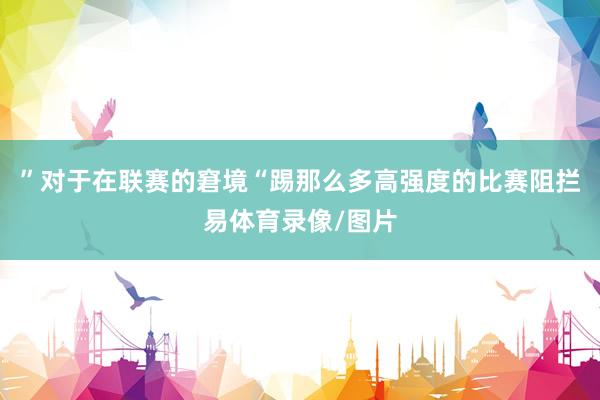 ”对于在联赛的窘境“踢那么多高强度的比赛阻拦易体育录像/图片