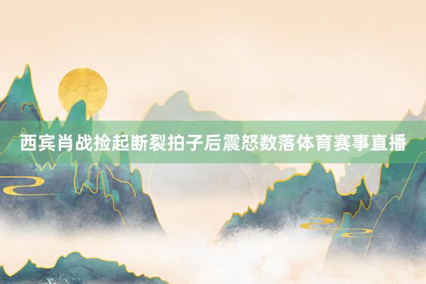 西宾肖战捡起断裂拍子后震怒数落体育赛事直播
