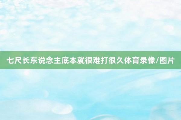 七尺长东说念主底本就很难打很久体育录像/图片