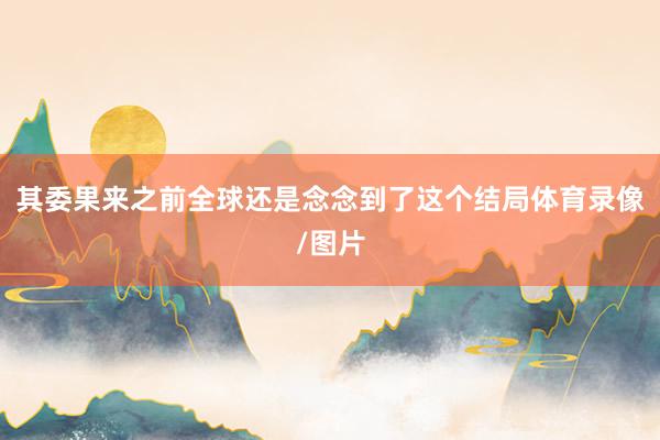 其委果来之前全球还是念念到了这个结局体育录像/图片