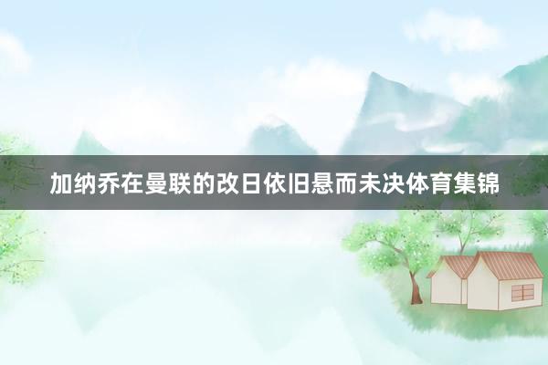 加纳乔在曼联的改日依旧悬而未决体育集锦