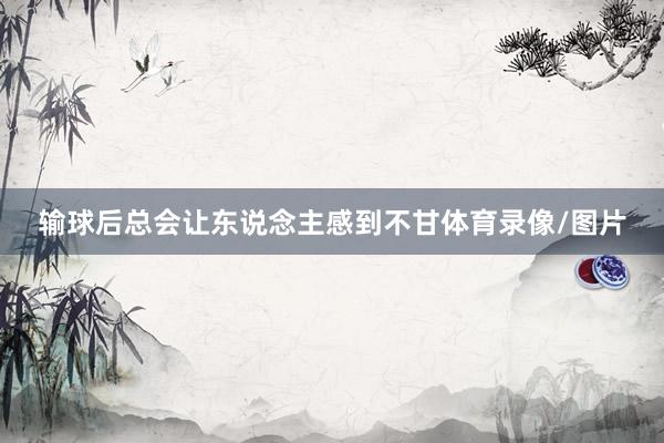 输球后总会让东说念主感到不甘体育录像/图片