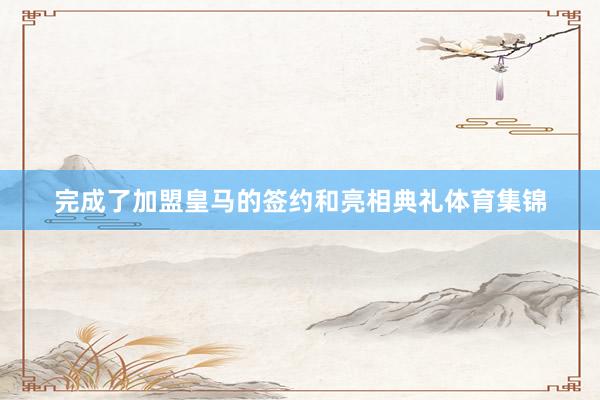 完成了加盟皇马的签约和亮相典礼体育集锦