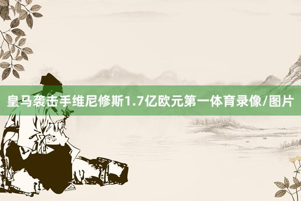 皇马袭击手维尼修斯1.7亿欧元第一体育录像/图片