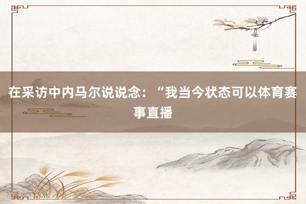 在采访中内马尔说说念：“我当今状态可以体育赛事直播