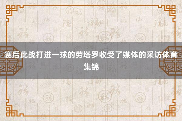 赛后此战打进一球的劳塔罗收受了媒体的采访体育集锦