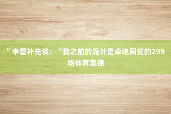 ”李磊补充谈：“我之前的诡计是卓绝周挺的299场体育集锦