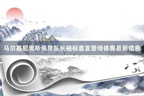 马尔基尼奥斯佩带队长袖标首发登场体育最新信息